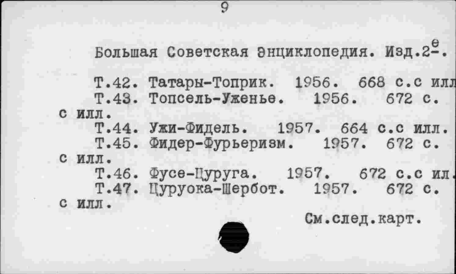 ﻿9
0
Большая Советская Энциклопедия. Изд.2-.
с
с
с
Т.42. Татары-Топрик. 1956. 668 с.с ил.
Т.43. Топсель-Уженье. 1956.	672 с.
илл.
Т.44. Ужи-Фидель. 1957. 664 с.с илл.
Т.45. Фидер-Фурьеризм. 1957. 672 с. илл.
Т.46. Фусе-Цуруга. 1957.	672 с.с ил
Т.47. Цуруока-Шербот. 1957.	672 с.
илл.
См.след.карт.